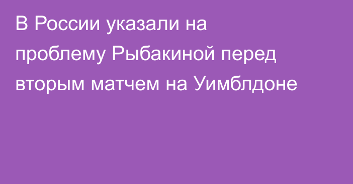 В России указали на проблему Рыбакиной перед вторым матчем на Уимблдоне