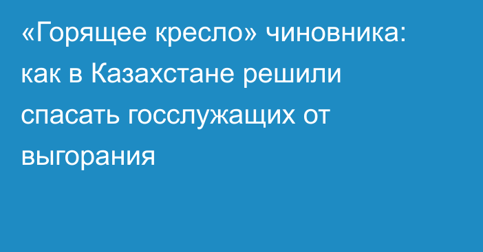 «Горящее кресло» чиновника: как в Казахстане решили спасать госслужащих от выгорания