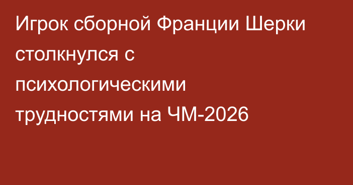 Игрок сборной Франции Шерки столкнулся с психологическими трудностями на ЧМ-2026