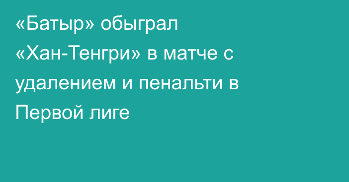 «Батыр» обыграл «Хан-Тенгри» в матче с удалением и пенальти в Первой лиге
