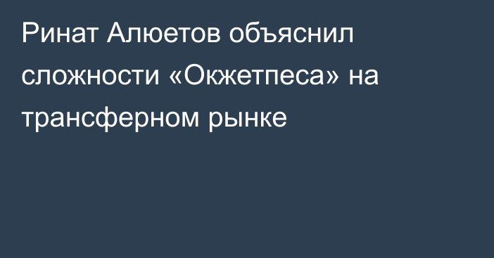 Ринат Алюетов объяснил сложности «Окжетпеса» на трансферном рынке