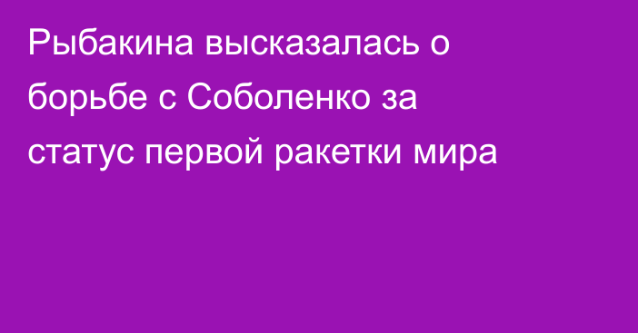 Рыбакина высказалась о борьбе с Соболенко за статус первой ракетки мира