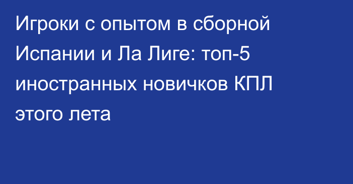 Игроки с опытом в сборной Испании и Ла Лиге: топ-5 иностранных новичков КПЛ этого лета