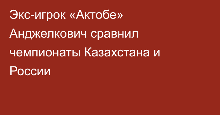 Экс-игрок «Актобе» Анджелкович сравнил чемпионаты Казахстана и России