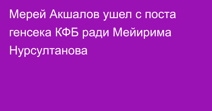 Мерей Акшалов ушел с поста генсека КФБ ради Мейирима Нурсултанова