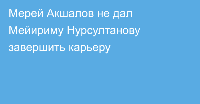 Мерей Акшалов не дал Мейириму Нурсултанову завершить карьеру