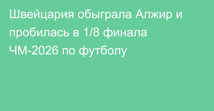 Швейцария обыграла Алжир и пробилась в 1/8 финала ЧМ-2026 по футболу