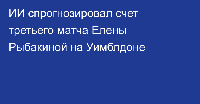 ИИ спрогнозировал счет третьего матча Елены Рыбакиной на Уимблдоне