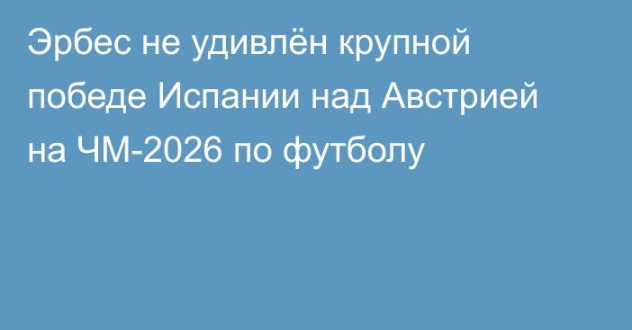 Эрбес не удивлён крупной победе Испании над Австрией на ЧМ-2026 по футболу