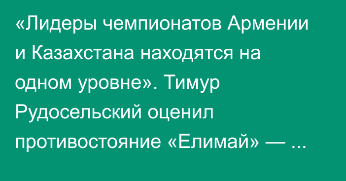 «Лидеры чемпионатов Армении и Казахстана находятся на одном уровне». Тимур Рудосельский оценил противостояние «Елимай» — «Алашкерт»