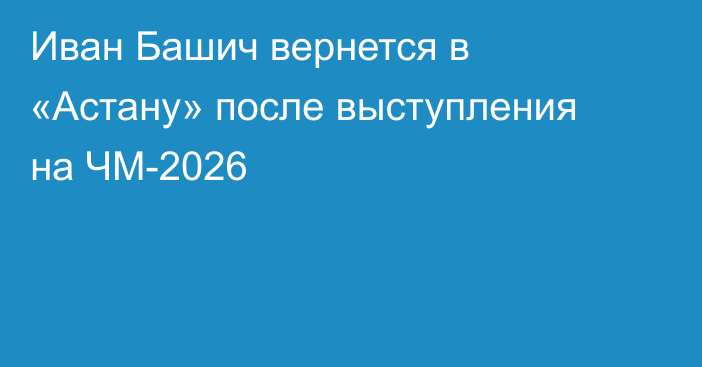 Иван Башич вернется в «Астану» после выступления на ЧМ-2026