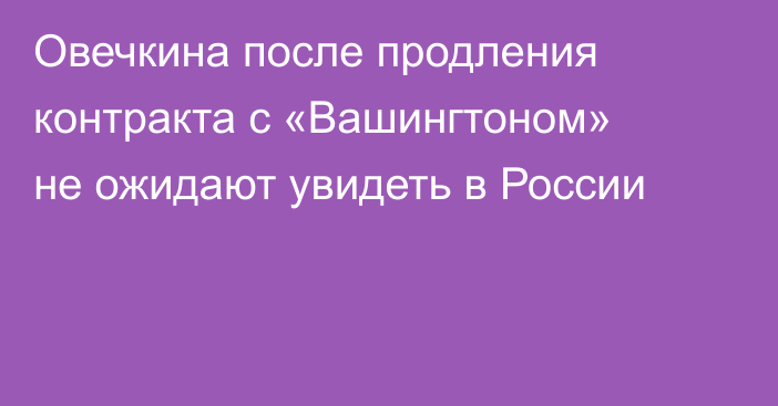 Овечкина после продления контракта с «Вашингтоном» не ожидают увидеть в России