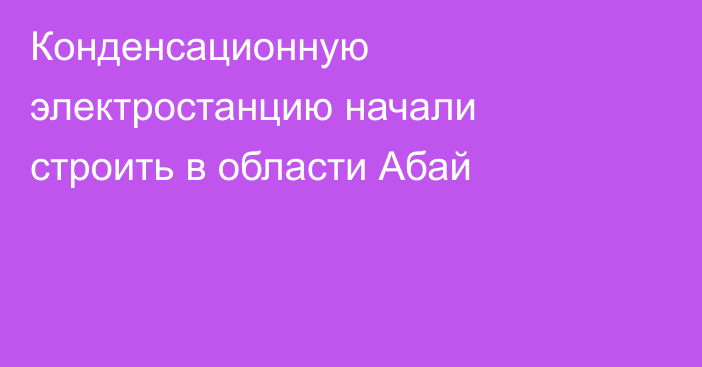Конденсационную электростанцию начали строить в области Абай