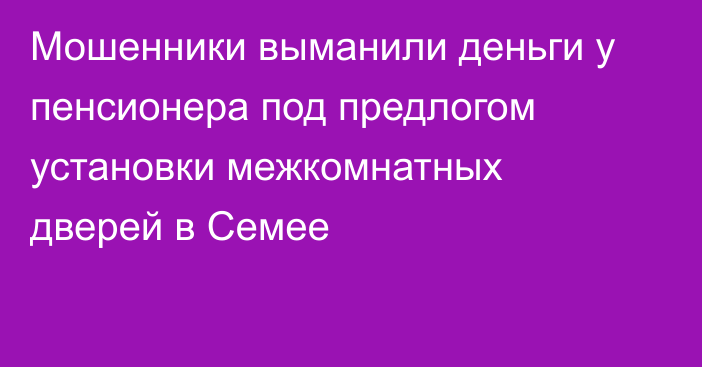 Мошенники выманили деньги у пенсионера под предлогом установки межкомнатных дверей в Семее