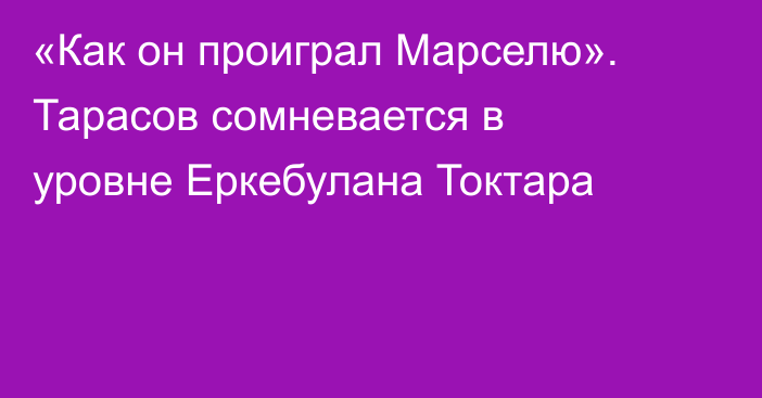 «Как он проиграл Марселю». Тарасов сомневается в уровне Еркебулана Токтара