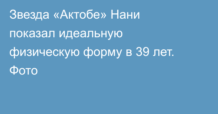 Звезда «Актобе» Нани показал идеальную физическую форму в 39 лет. Фото