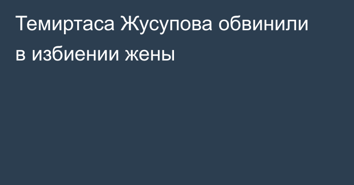 Темиртаса Жусупова обвинили в избиении жены