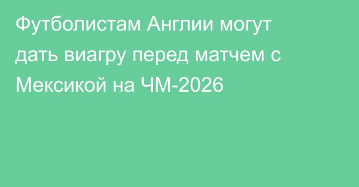 Футболистам Англии могут дать виагру перед матчем с Мексикой на ЧМ-2026