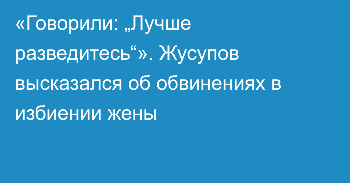 «Говорили: „Лучше разведитесь“». Жусупов высказался об обвинениях в избиении жены