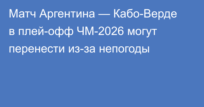 Матч Аргентина — Кабо-Верде в плей-офф ЧМ-2026 могут перенести из-за непогоды