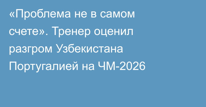 «Проблема не в самом счете». Тренер оценил разгром Узбекистана Португалией на ЧМ-2026