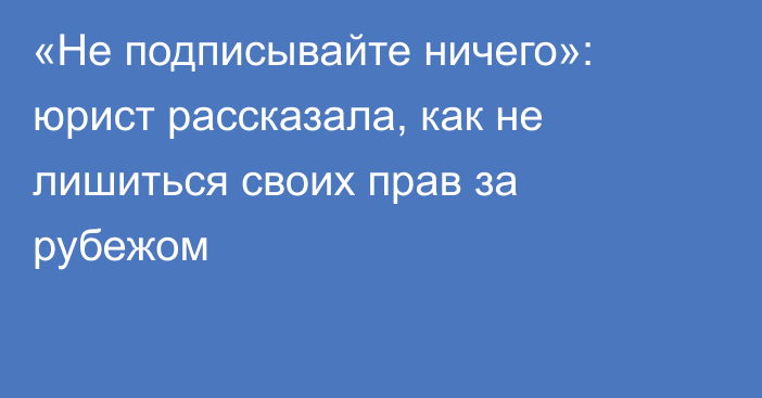 «Не подписывайте ничего»: юрист рассказала, как не лишиться своих прав за рубежом