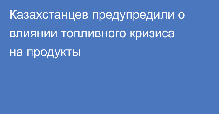Казахстанцев предупредили о влиянии топливного кризиса на продукты