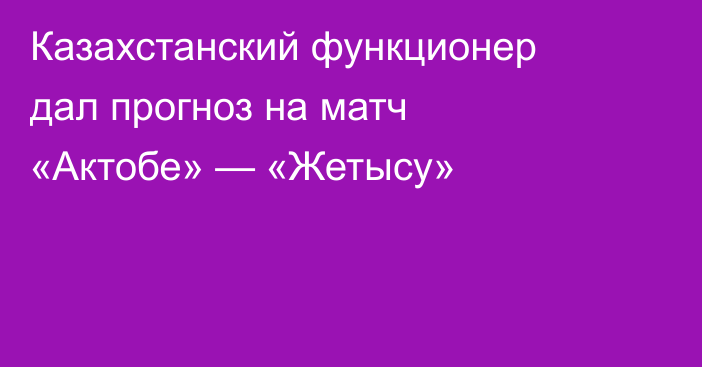 Казахстанский функционер дал прогноз на матч «Актобе» — «Жетысу»