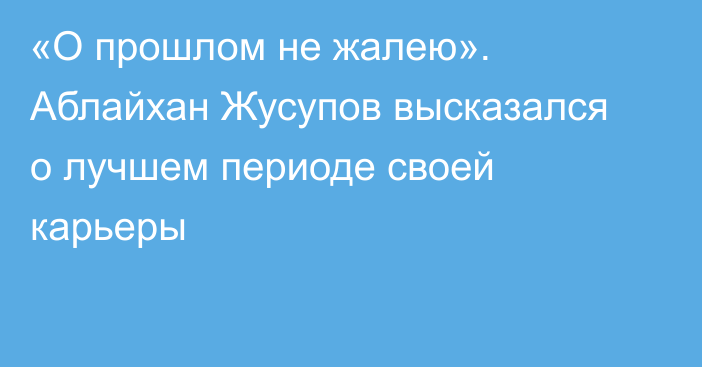 «О прошлом не жалею». Аблайхан Жусупов высказался о лучшем периоде своей карьеры