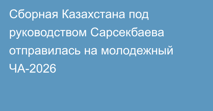 Сборная Казахстана под руководством Сарсекбаева отправилась на молодежный ЧА-2026