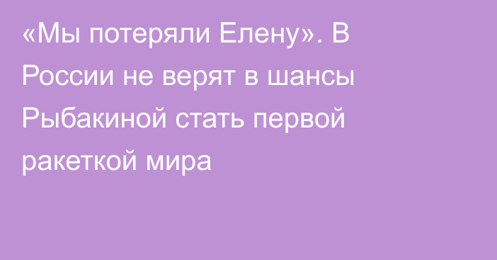 «Мы потеряли Елену». В России не верят в шансы Рыбакиной стать первой ракеткой мира