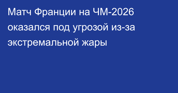 Матч Франции на ЧМ-2026 оказался под угрозой из-за экстремальной жары
