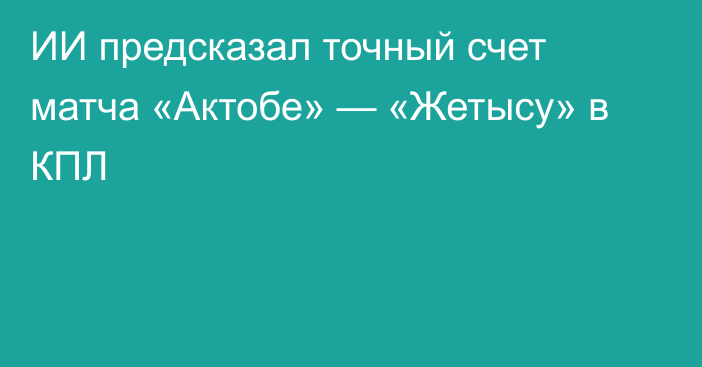 ИИ предсказал точный счет матча «Актобе» — «Жетысу» в КПЛ