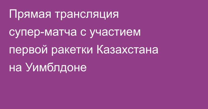 Прямая трансляция супер-матча с участием первой ракетки Казахстана на Уимблдоне