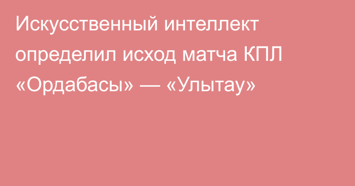 Искусственный интеллект определил исход матча КПЛ «Ордабасы» — «Улытау»