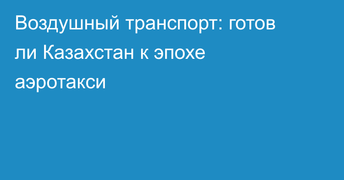 Воздушный транспорт: готов ли Казахстан к эпохе аэротакси