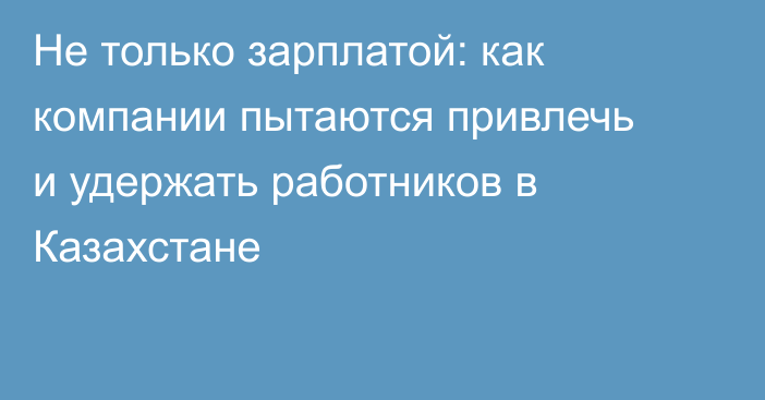 Не только зарплатой: как компании пытаются привлечь и удержать работников в Казахстане