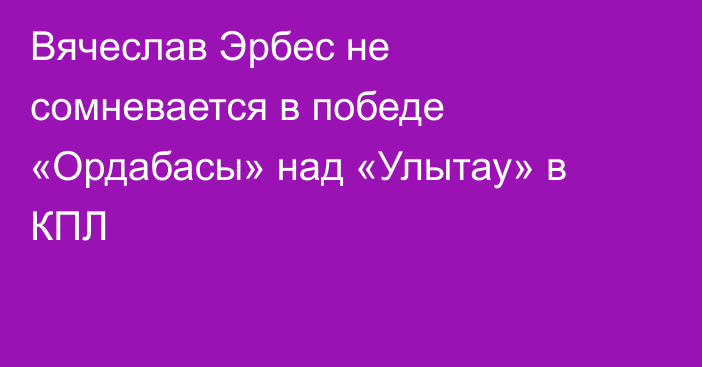 Вячеслав Эрбес не сомневается в победе «Ордабасы» над «Улытау» в КПЛ