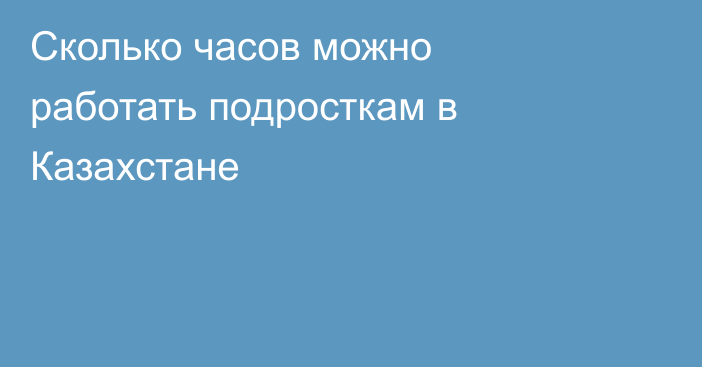 Сколько часов можно работать подросткам в Казахстане