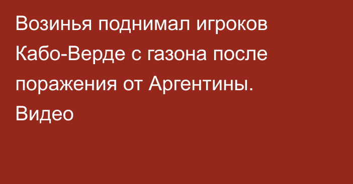 Возинья поднимал игроков Кабо-Верде с газона после поражения от Аргентины. Видео