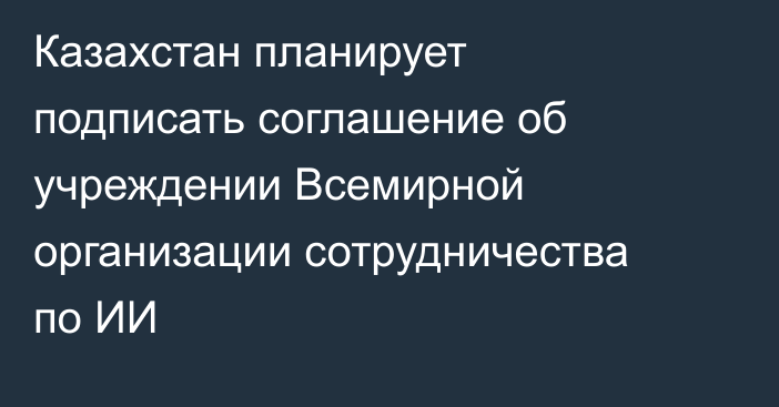 Казахстан планирует подписать соглашение об учреждении Всемирной организации сотрудничества по ИИ