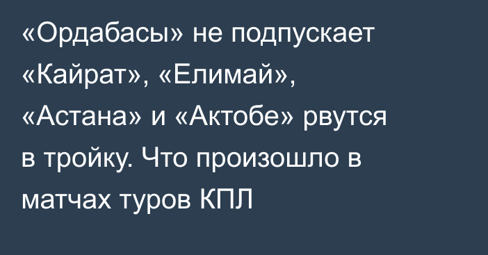 «Ордабасы» не подпускает «Кайрат», «Елимай», «Астана» и «Актобе» рвутся в тройку. Что произошло в матчах туров КПЛ