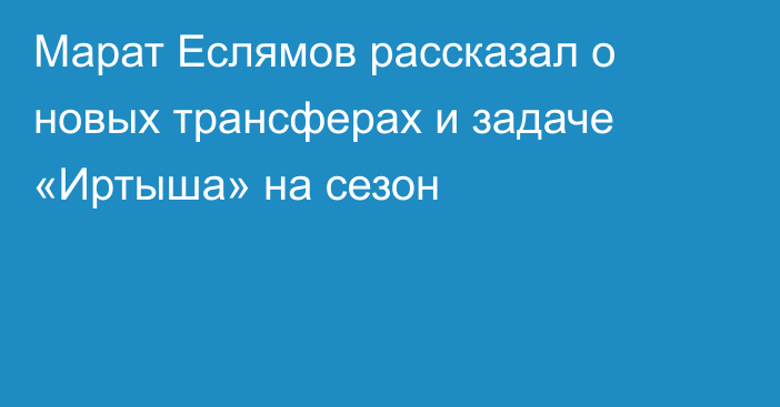 Марат Еслямов рассказал о новых трансферах и задаче «Иртыша» на сезон