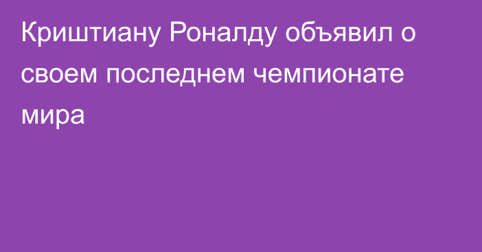 Криштиану Роналду объявил о своем последнем чемпионате мира