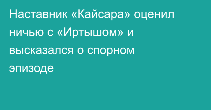 Наставник «Кайсара» оценил ничью с «Иртышом» и высказался о спорном эпизоде