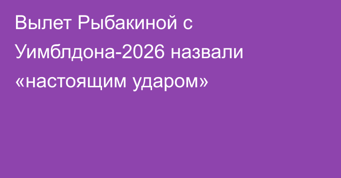 Вылет Рыбакиной с Уимблдона-2026 назвали «настоящим ударом»