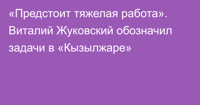 «Предстоит тяжелая работа». Виталий Жуковский обозначил задачи в «Кызылжаре»