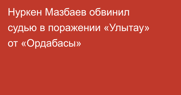 Нуркен Мазбаев обвинил судью в поражении «Улытау» от «Ордабасы»