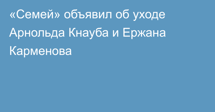 «Семей» объявил об уходе Арнольда Кнауба и Ержана Карменова