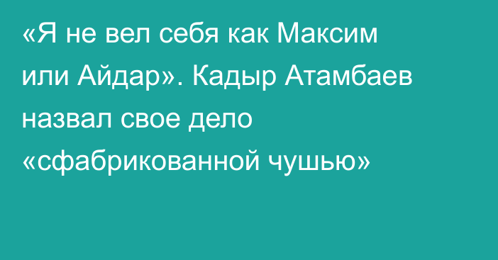 «Я не вел себя как Максим или Айдар». Кадыр Атамбаев назвал свое дело «сфабрикованной чушью»